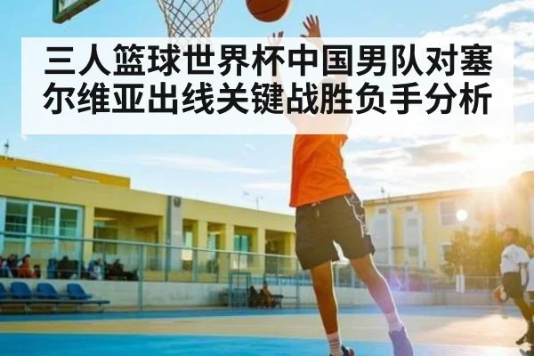 三人篮球世界杯中国男队对塞尔维亚出线关键战胜负手分析
