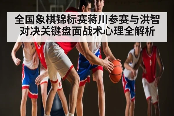 全国象棋锦标赛蒋川参赛与洪智对决关键盘面战术心理全解析