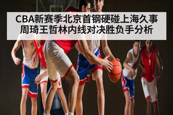 CBA新赛季北京首钢硬碰上海久事周琦王哲林内线对决胜负手分析