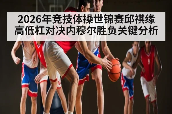 2026年竞技体操世锦赛邱祺缘高低杠对决内穆尔胜负关键分析