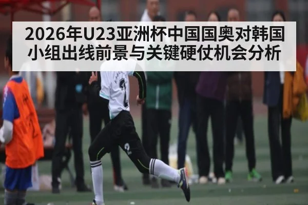 2026年U23亚洲杯中国国奥对韩国小组出线前景与关键硬仗机会分析