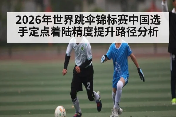 2026年世界跳伞锦标赛中国选手定点着陆精度提升路径分析